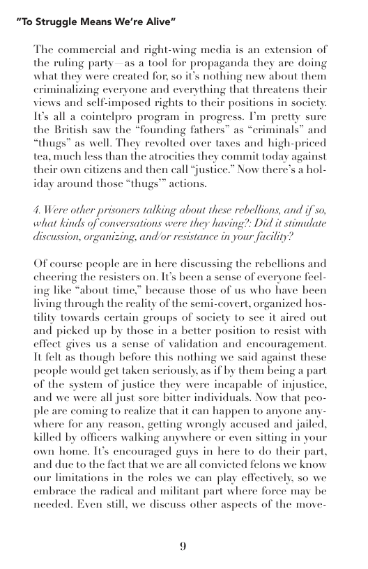 “To Struggle Means We’re Alive”  The commercial and right-wing media is an extension of the ruling party —as a tool for propaganda they are doing what they were ereated for, 50 it’s nothing new about them criminalizing everyone and everything that threatens th views and self-imposed rights 10 their positions in society 1ts all a cointelpro program in progress. I’m pretty su the British saw the “founding fathers™ as “criminals” and “thugs” as well. They revolted over taxes and high-priced tea, much less than the atrocities they commit today against their own citizens and then call “justice.” Now there’s a hol- iday a  sund those  thugs™ actions.  4. Were other prisoners talking about these rebellions, and if so, what kinds of conversations were they having?: Did it stimulate discussion, organizing, and/or resistance in your facility?  OF course people are in here discussing the rebellions and cheering the resisters on. Its been a sense of everyone fecl- ing like “about time.” because those of us who have heen living through the reality of the semi-covert, organized hos-  tility towards certain groups of socicty to see it aired out s picked up by those in a better position to resist with  effect gives us a sense of validation and encouragement It felt as though hefore this nothing we said against these  people would get taken seriously. as if by them being a part of the system of justice they were incapable of injustice, and we were all just sore bitter individuals. Now that peo- ple are coming to realize that it can happen to anyone any- where for any reason, getting wrongly accused and jailed. killed by officers walking anywhere or even sitting in you own home, Ts encouraged guys in here to do their part, and due to the fact that we arc all convicted felons we know our limitations in the roles we can play effectively. so we embrace the radical and militant part where foree may be needed. Even still, we dise aspects of the move-  1ss othe  